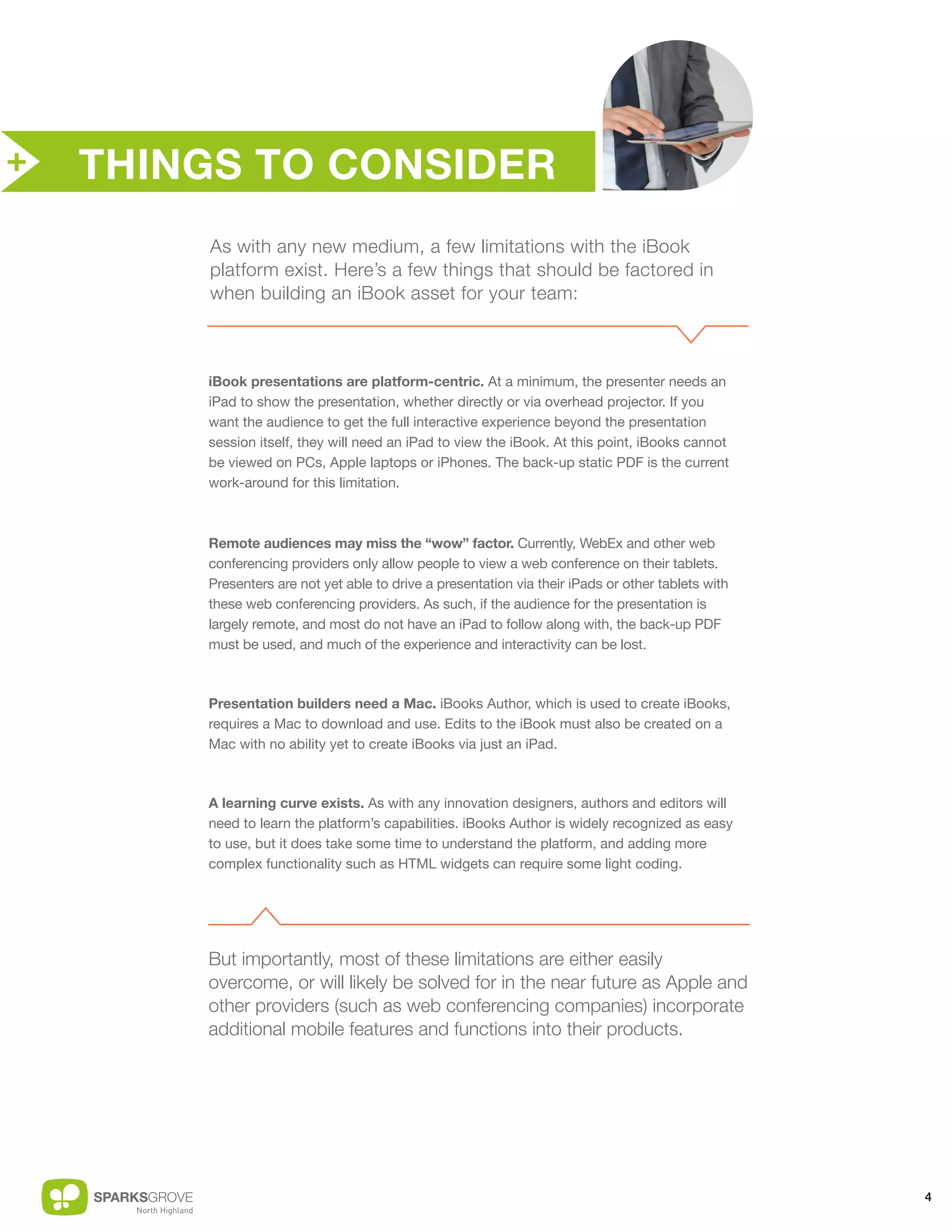 +   THINGS TO CONSIDER
        As with any new medium, a few limitations with the iBook
        platform exist. Here’s a few things that should be factored in
        when building an iBook asset for your team:



        iBook presentations are platform-centric. At a minimum, the presenter needs an
        iPad to show the presentation, whether directly or via overhead projector. If you
        want the audience to get the full interactive experience beyond the presentation
        session itself, they will need an iPad to view the iBook. At this point, iBooks cannot
        be viewed on PCs, Apple laptops or iPhones. The back-up static PDF is the current
        work-around for this limitation.



        Remote audiences may miss the “wow” factor. Currently, WebEx and other web
        conferencing providers only allow people to view a web conference on their tablets.
        Presenters are not yet able to drive a presentation via their iPads or other tablets with
        these web conferencing providers. As such, if the audience for the presentation is
        largely remote, and most do not have an iPad to follow along with, the back-up PDF
        must be used, and much of the experience and interactivity can be lost.



        Presentation builders need a Mac. iBooks Author, which is used to create iBooks,
        requires a Mac to download and use. Edits to the iBook must also be created on a
        Mac with no ability yet to create iBooks via just an iPad.



        A learning curve exists. As with any innovation designers, authors and editors will
        need to learn the platform’s capabilities. iBooks Author is widely recognized as easy
        to use, but it does take some time to understand the platform, and adding more
        complex functionality such as HTML widgets can require some light coding.




        But importantly, most of these limitations are either easily
        overcome, or will likely be solved for in the near future as Apple and
        other providers (such as web conferencing companies) incorporate
        additional mobile features and functions into their products.




                                                                                                    4
 