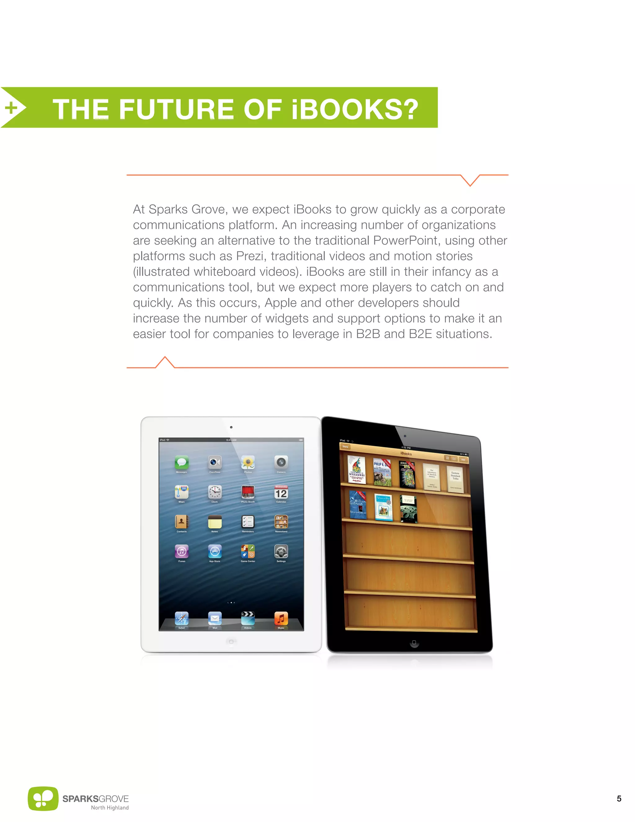 +   THE FUTURE OF iBOOKS?


        At Sparks Grove, we expect iBooks to grow quickly as a corporate
        communications platform. An increasing number of organizations
        are seeking an alternative to the traditional PowerPoint, using other
        platforms such as Prezi, traditional videos and motion stories
        (illustrated whiteboard videos). iBooks are still in their infancy as a
        communications tool, but we expect more players to catch on and
        quickly. As this occurs, Apple and other developers should
        increase the number of widgets and support options to make it an
        easier tool for companies to leverage in B2B and B2E situations.




                                                                                  5
 