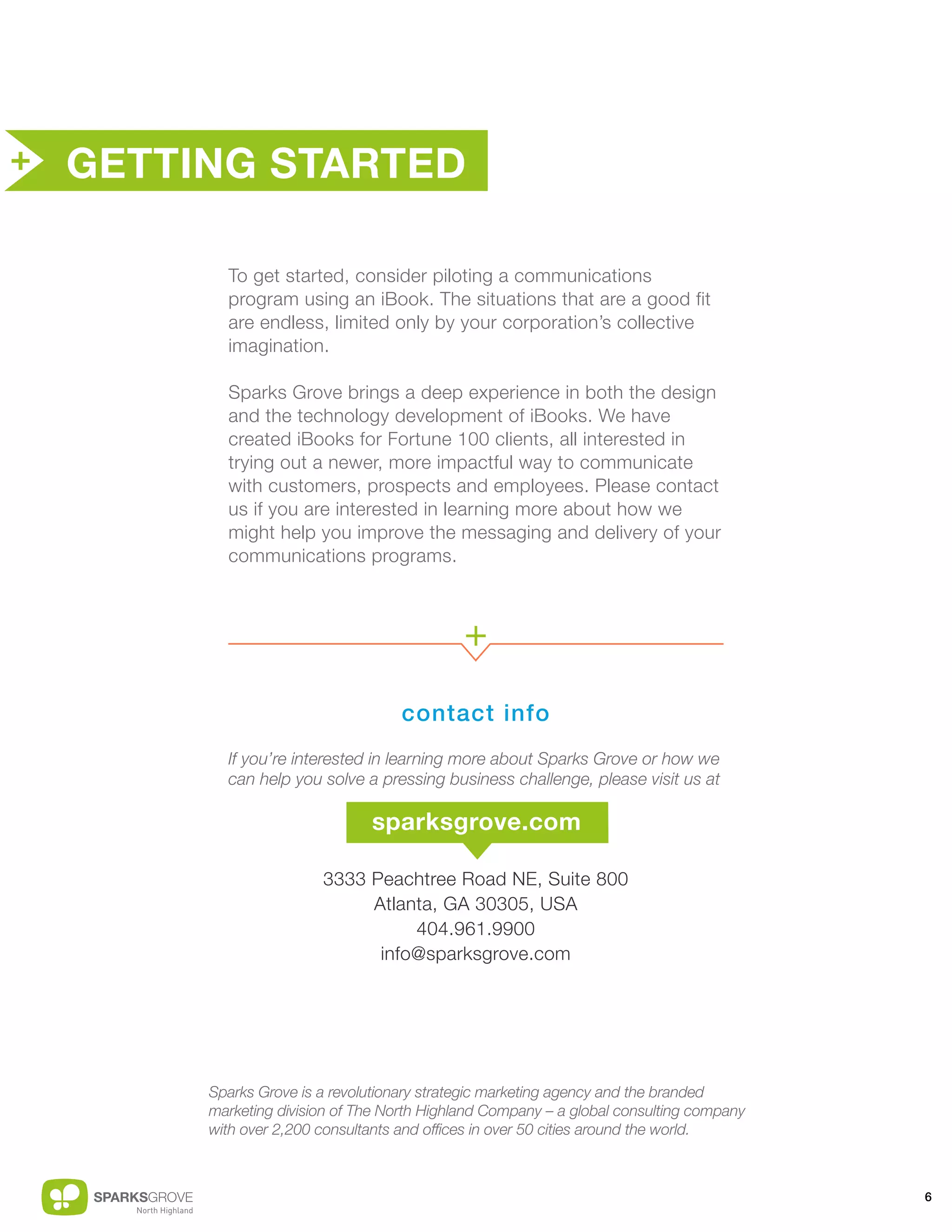 + GETTING STARTED


         To get started, consider piloting a communications
         program using an iBook. The situations that are a good fit
         are endless, limited only by your corporation’s collective
         imagination.

         Sparks Grove brings a deep experience in both the design
         and the technology development of iBooks. We have
         created iBooks for Fortune 100 clients, all interested in
         trying out a newer, more impactful way to communicate
         with customers, prospects and employees. Please contact
         us if you are interested in learning more about how we
         might help you improve the messaging and delivery of your
         communications programs.



                                            +
                                   contact info
         If you’re interested in learning more about Sparks Grove or how we
         can help you solve a pressing business challenge, please visit us at

                              sparksgrove.com

                       3333 Peachtree Road NE, Suite 800
                            Atlanta, GA 30305, USA
                                 404.961.9900
                             info@sparksgrove.com




       Sparks Grove is a revolutionary strategic marketing agency and the branded
       marketing division of The North Highland Company – a global consulting company
       with over 2,200 consultants and offices in over 50 cities around the world.



                                                                                        6
 