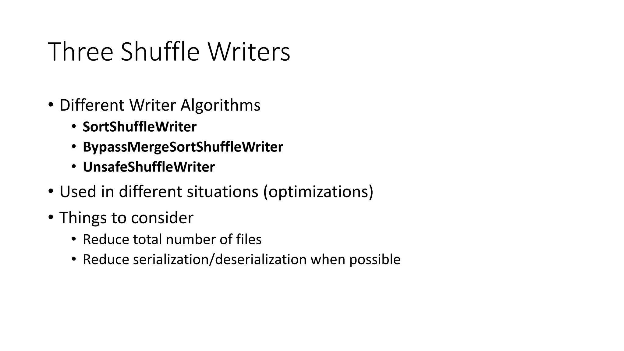 Three Shuffle Writers
• Different Writer Algorithms
• SortShuffleWriter
• BypassMergeSortShuffleWriter
• UnsafeShuffleWriter
• Used in different situations (optimizations)
• Things to consider
• Reduce total number of files
• Reduce serialization/deserialization when possible
 