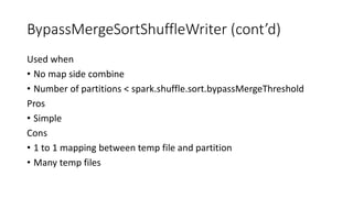 BypassMergeSortShuffleWriter (cont’d)
Used when
• No map side combine
• Number of partitions < spark.shuffle.sort.bypassMergeThreshold
Pros
• Simple
Cons
• 1 to 1 mapping between temp file and partition
• Many temp files
 