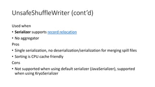 UnsafeShuffleWriter (cont’d)
Used when
• Serializer supports record relocation
• No aggregator
Pros
• Single serialization, no deserialization/serialization for merging spill files
• Sorting is CPU cache friendly
Cons
• Not supported when using default serializer (JavaSerializer), supported
when using KryoSerializer
 
