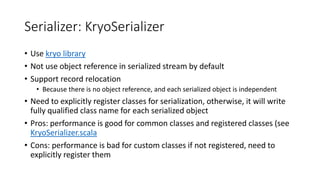 Serializer: KryoSerializer
• Use kryo library
• Not use object reference in serialized stream by default
• Support record relocation
• Because there is no object reference, and each serialized object is independent
• Need to explicitly register classes for serialization, otherwise, it will write
fully qualified class name for each serialized object
• Pros: performance is good for common classes and registered classes (see
KryoSerializer.scala
• Cons: performance is bad for custom classes if not registered, need to
explicitly register them
 