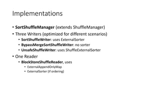 Implementations
• SortShuffleManager (extends ShuffleManager)
• Three Writers (optimized for different scenarios)
• SortShuffleWriter: uses ExternalSorter
• BypassMergeSortShuffleWriter: no sorter
• UnsafeShuffleWriter: uses ShuffleExternalSorter
• One Reader
• BlockStoreShuffleReader, uses
• ExternalAppendOnlyMap
• ExternalSorter (if ordering)
 