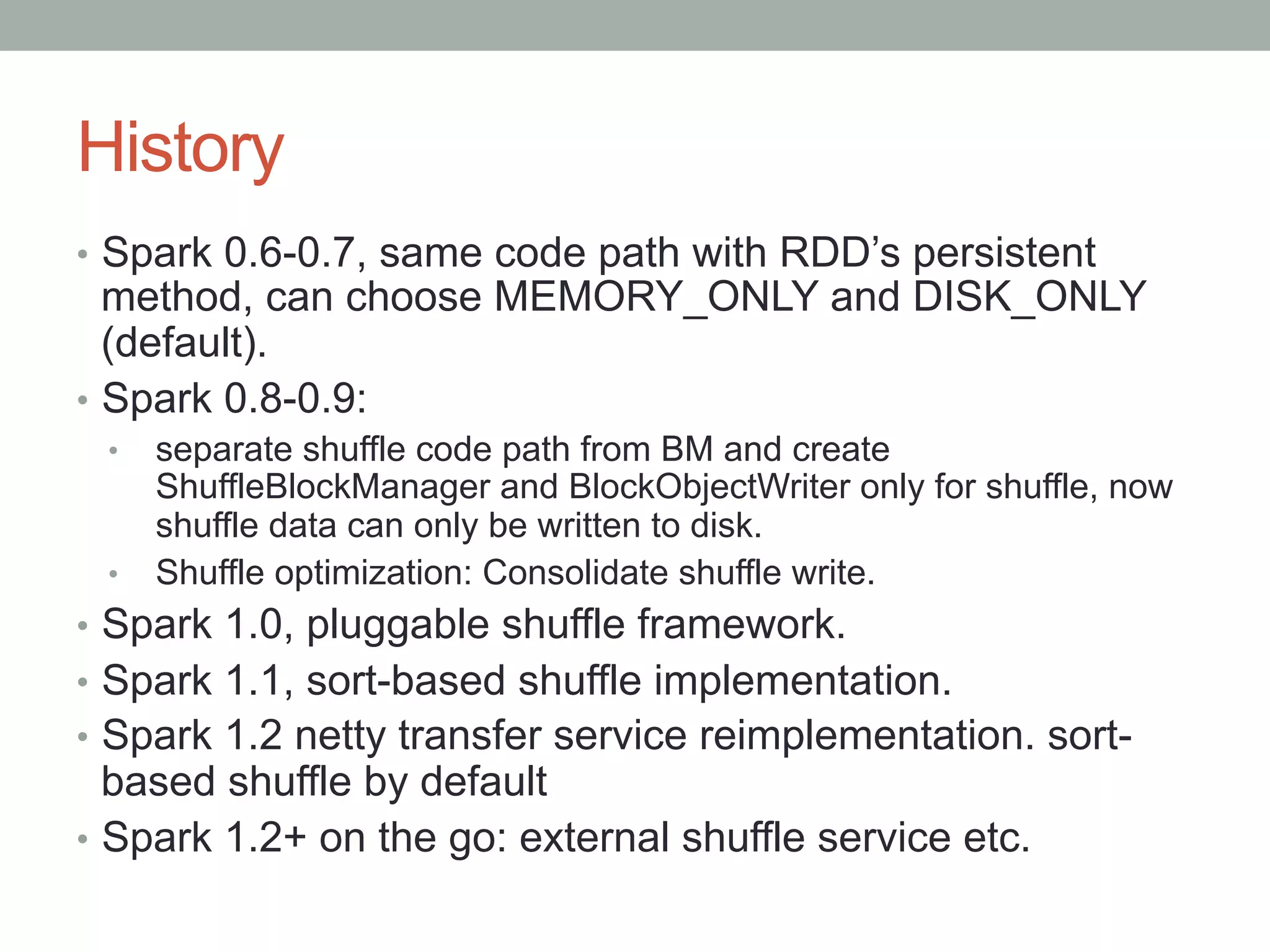 History
•  Spark 0.6-0.7, same code path with RDD’s persistent
method, can choose MEMORY_ONLY and DISK_ONLY
(default).
•  Spark 0.8-0.9:
•  separate shuffle code path from BM and create
ShuffleBlockManager and BlockObjectWriter only for shuffle, now
shuffle data can only be written to disk.
•  Shuffle optimization: Consolidate shuffle write.
•  Spark 1.0, pluggable shuffle framework.
•  Spark 1.1, sort-based shuffle implementation.
•  Spark 1.2 netty transfer service reimplementation. sort-
based shuffle by default
•  Spark 1.2+ on the go: external shuffle service etc.
 