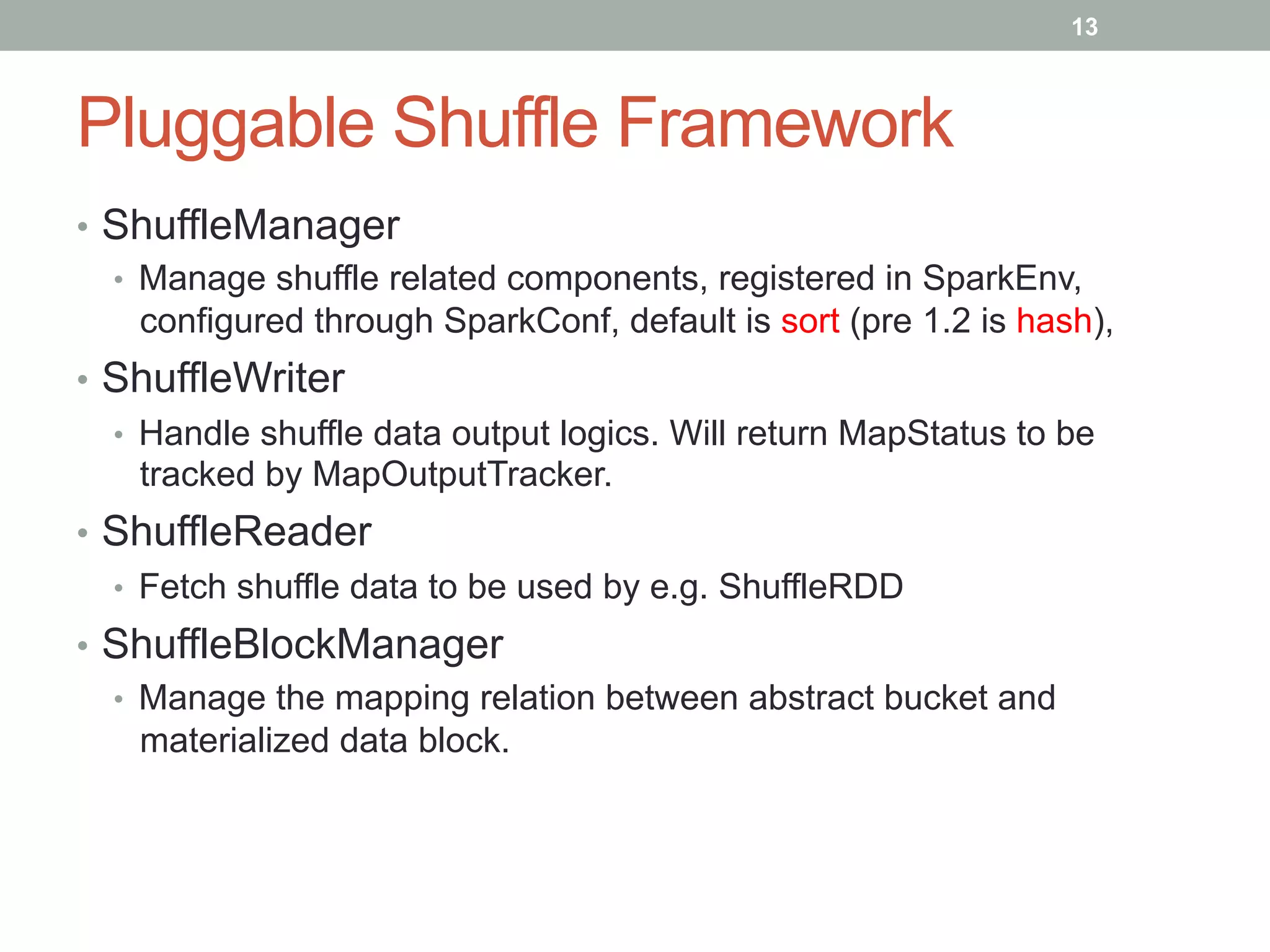 13
Pluggable Shuffle Framework
•  ShuffleManager
•  Manage shuffle related components, registered in SparkEnv,
configured through SparkConf, default is sort (pre 1.2 is hash),
•  ShuffleWriter
•  Handle shuffle data output logics. Will return MapStatus to be
tracked by MapOutputTracker.
•  ShuffleReader
•  Fetch shuffle data to be used by e.g. ShuffleRDD
•  ShuffleBlockManager
•  Manage the mapping relation between abstract bucket and
materialized data block.
 
