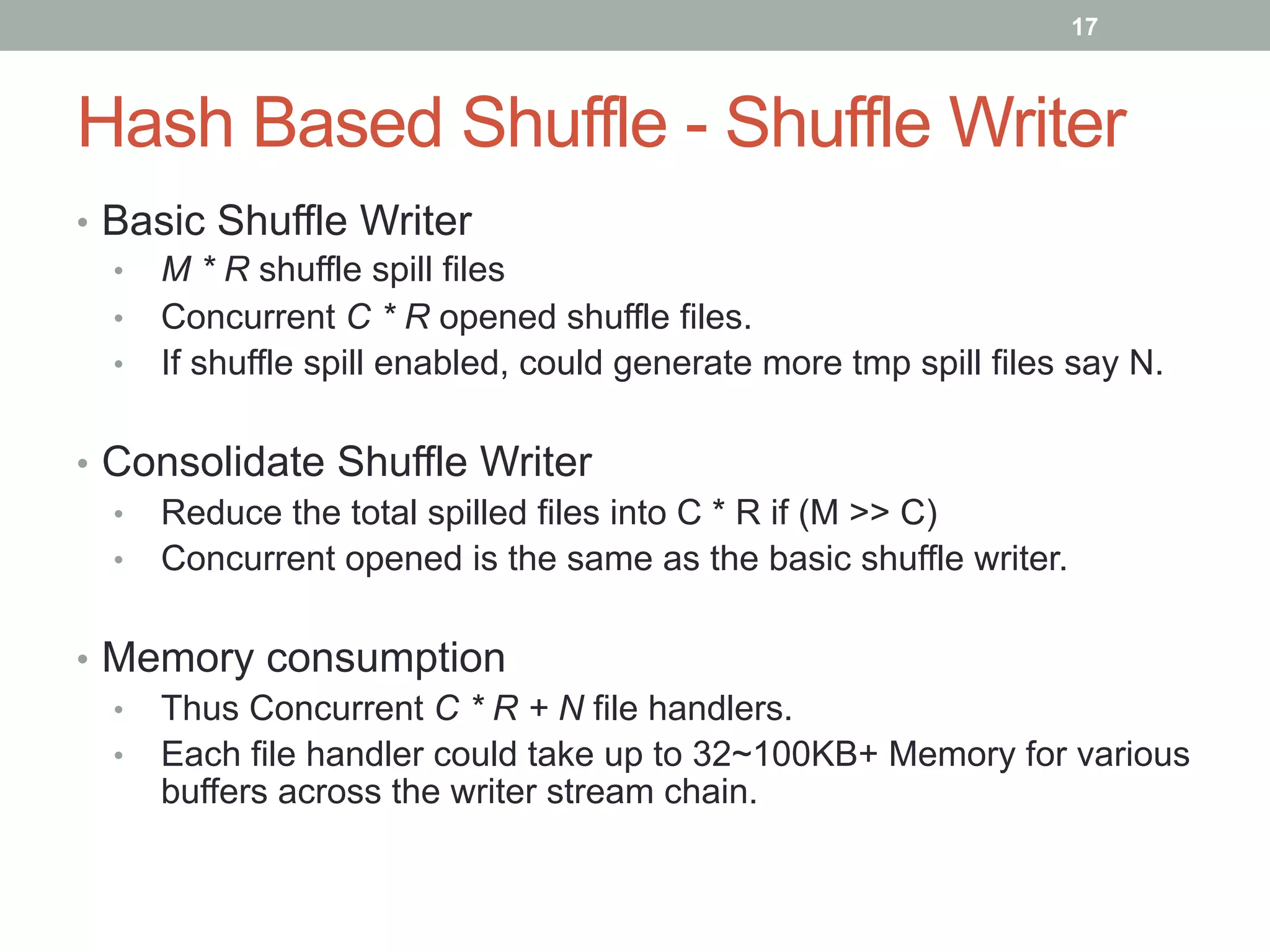 17
Hash Based Shuffle - Shuffle Writer
•  Basic Shuffle Writer
•  M * R shuffle spill files
•  Concurrent C * R opened shuffle files.
•  If shuffle spill enabled, could generate more tmp spill files say N.
•  Consolidate Shuffle Writer
•  Reduce the total spilled files into C * R if (M >> C)
•  Concurrent opened is the same as the basic shuffle writer.
•  Memory consumption
•  Thus Concurrent C * R + N file handlers.
•  Each file handler could take up to 32~100KB+ Memory for various
buffers across the writer stream chain.
 