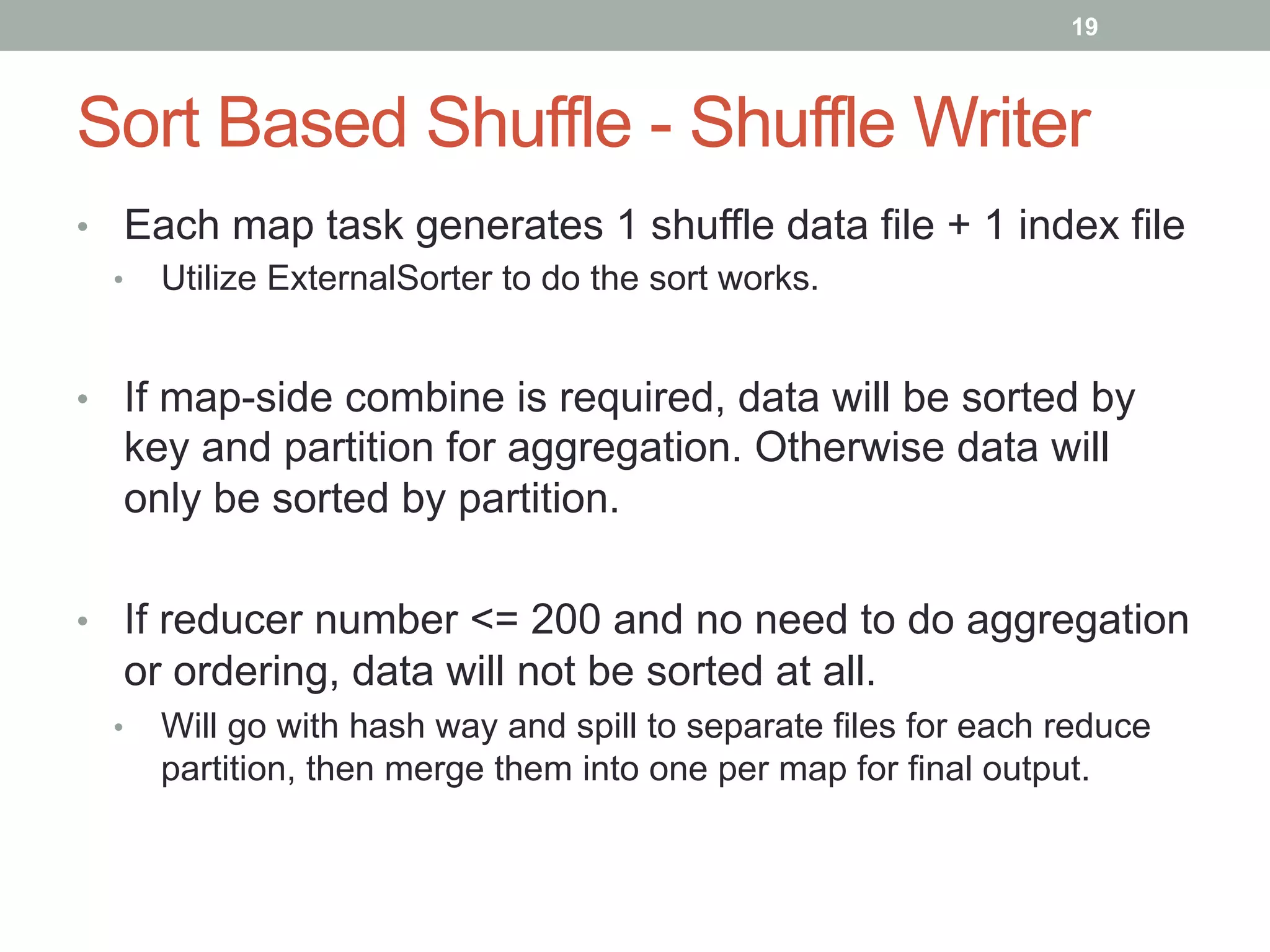 19
Sort Based Shuffle - Shuffle Writer
•  Each map task generates 1 shuffle data file + 1 index file
•  Utilize ExternalSorter to do the sort works.
•  If map-side combine is required, data will be sorted by
key and partition for aggregation. Otherwise data will
only be sorted by partition.
•  If reducer number <= 200 and no need to do aggregation
or ordering, data will not be sorted at all.
•  Will go with hash way and spill to separate files for each reduce
partition, then merge them into one per map for final output.
 