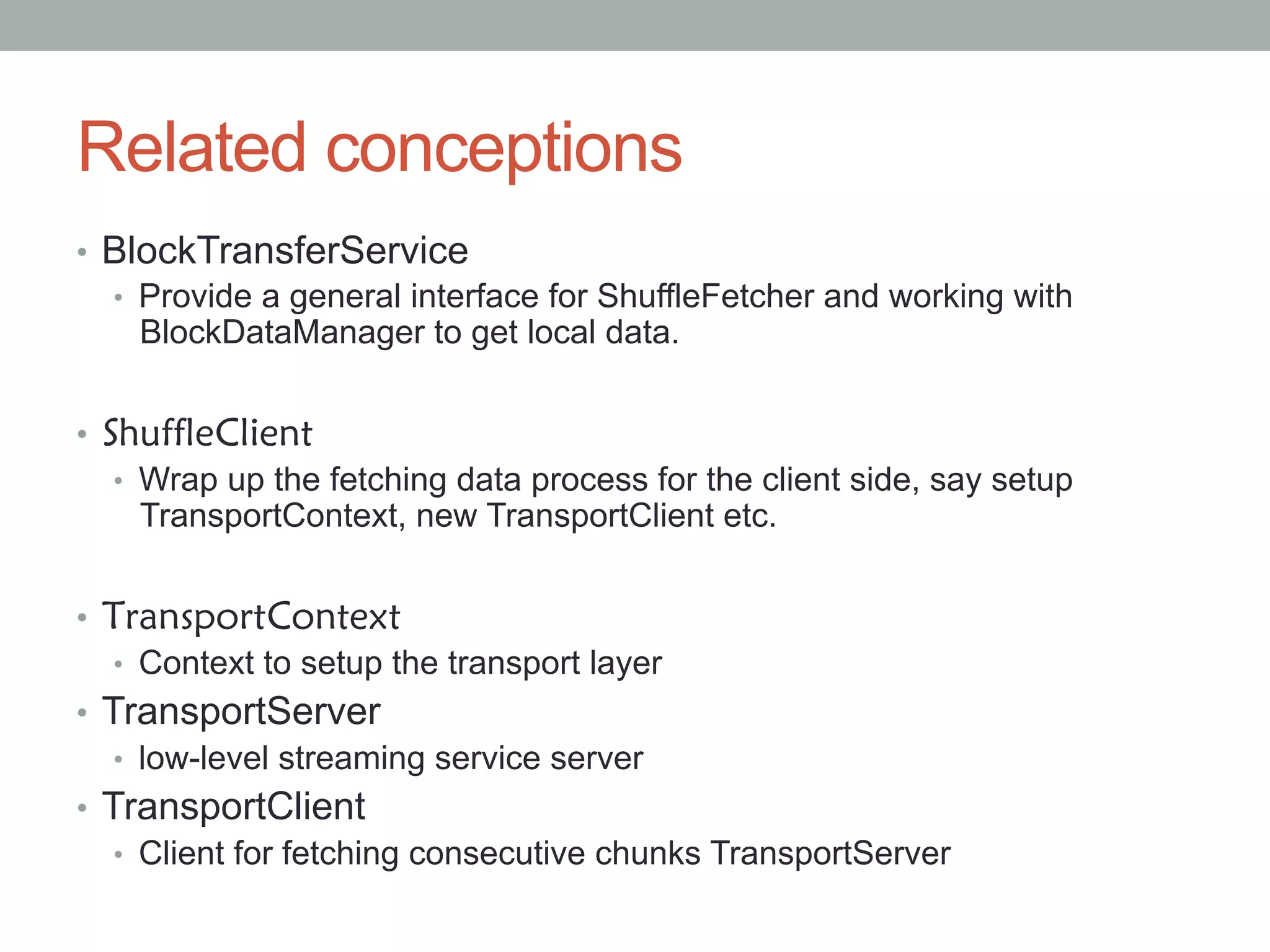 Related conceptions
•  BlockTransferService
•  Provide a general interface for ShuffleFetcher and working with
BlockDataManager to get local data.
•  ShuffleClient
•  Wrap up the fetching data process for the client side, say setup
TransportContext, new TransportClient etc.
•  TransportContext
•  Context to setup the transport layer
•  TransportServer
•  low-level streaming service server
•  TransportClient
•  Client for fetching consecutive chunks TransportServer
 