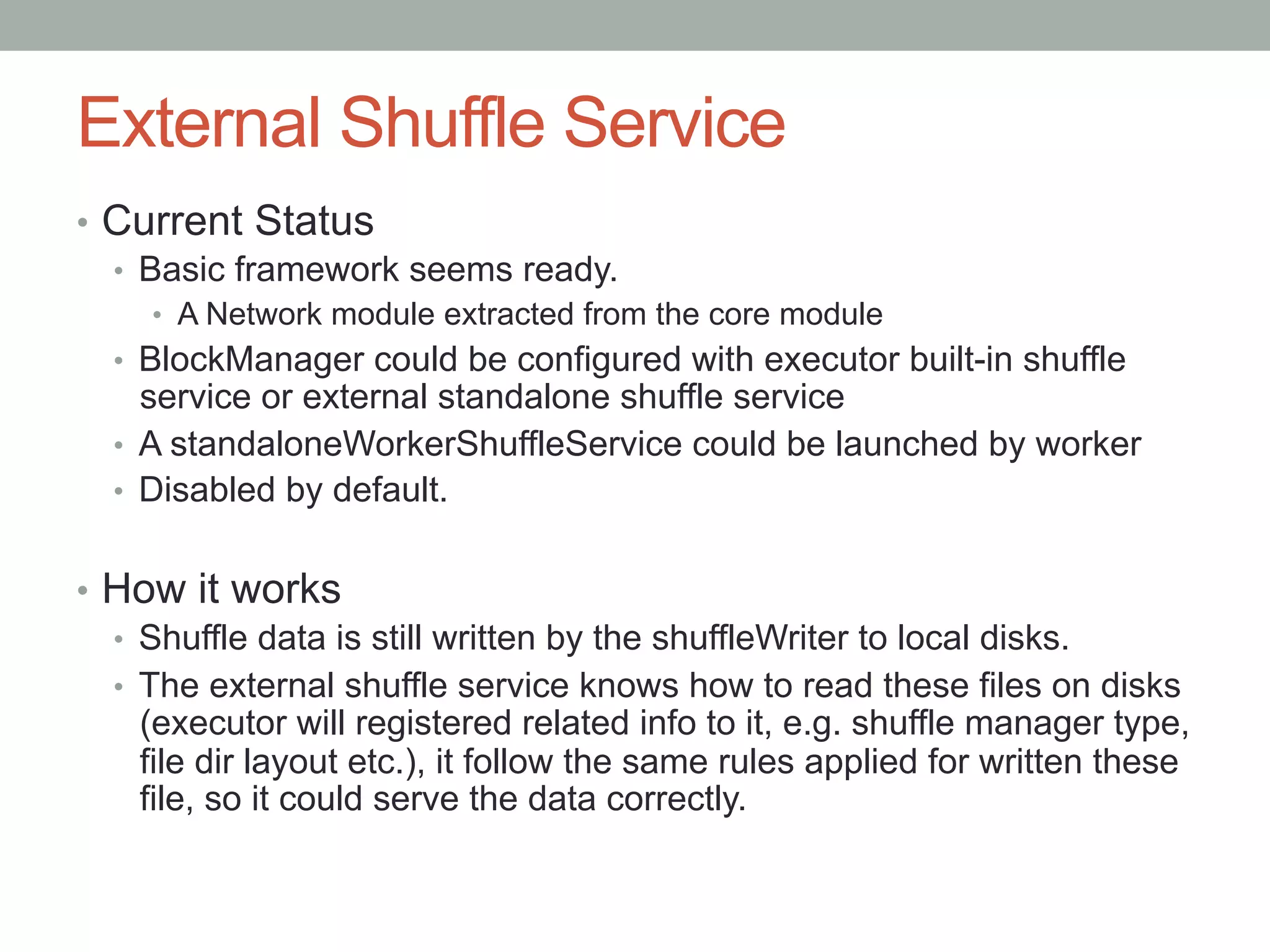 External Shuffle Service
•  Current Status
•  Basic framework seems ready.
•  A Network module extracted from the core module
•  BlockManager could be configured with executor built-in shuffle
service or external standalone shuffle service
•  A standaloneWorkerShuffleService could be launched by worker
•  Disabled by default.
•  How it works
•  Shuffle data is still written by the shuffleWriter to local disks.
•  The external shuffle service knows how to read these files on disks
(executor will registered related info to it, e.g. shuffle manager type,
file dir layout etc.), it follow the same rules applied for written these
file, so it could serve the data correctly.
 