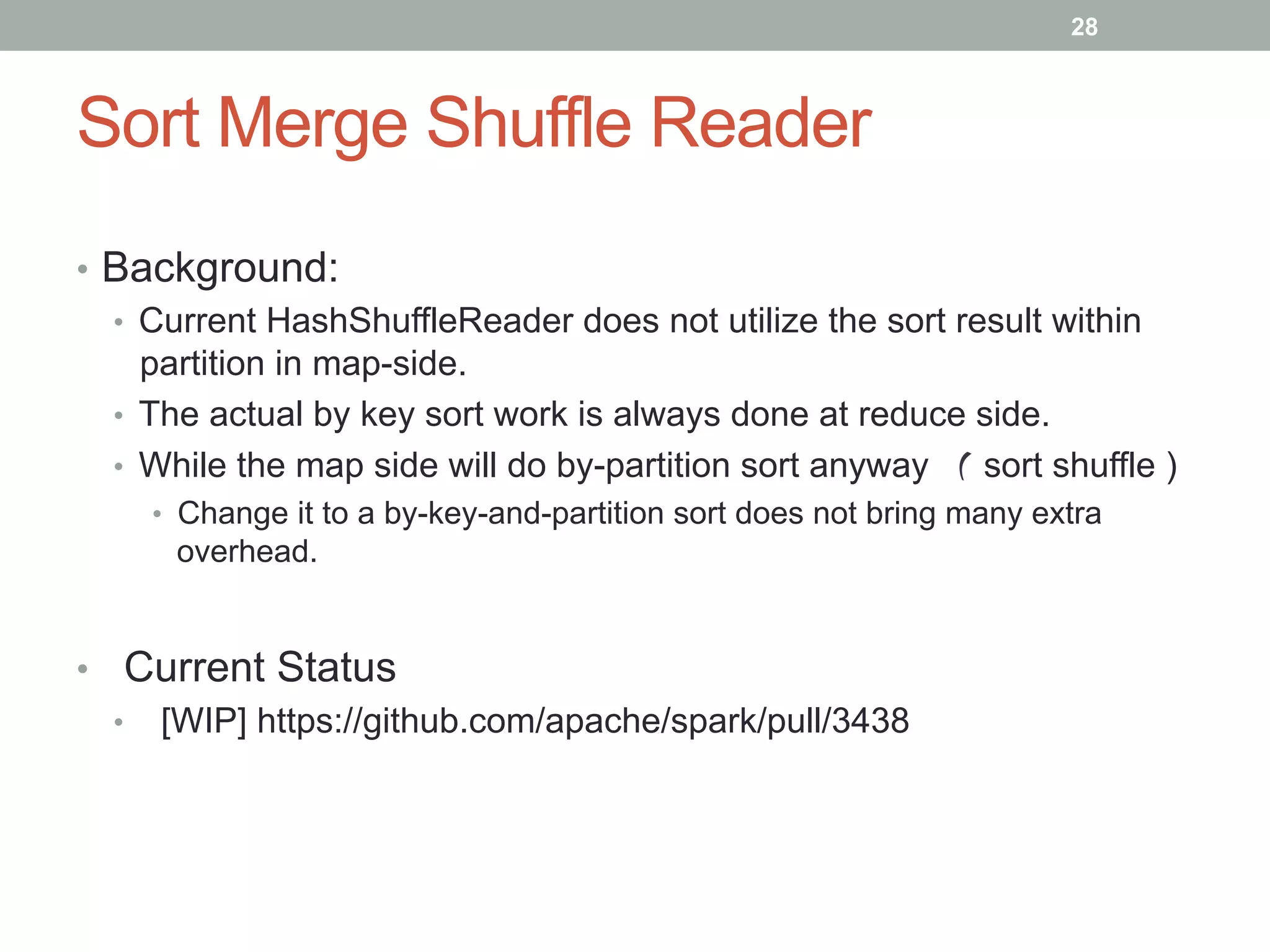 28
Sort Merge Shuffle Reader
•  Background:
•  Current HashShuffleReader does not utilize the sort result within
partition in map-side.
•  The actual by key sort work is always done at reduce side.
•  While the map side will do by-partition sort anyway （ sort shuffle )
•  Change it to a by-key-and-partition sort does not bring many extra
overhead.
•  Current Status
•  [WIP] https://github.com/apache/spark/pull/3438
 