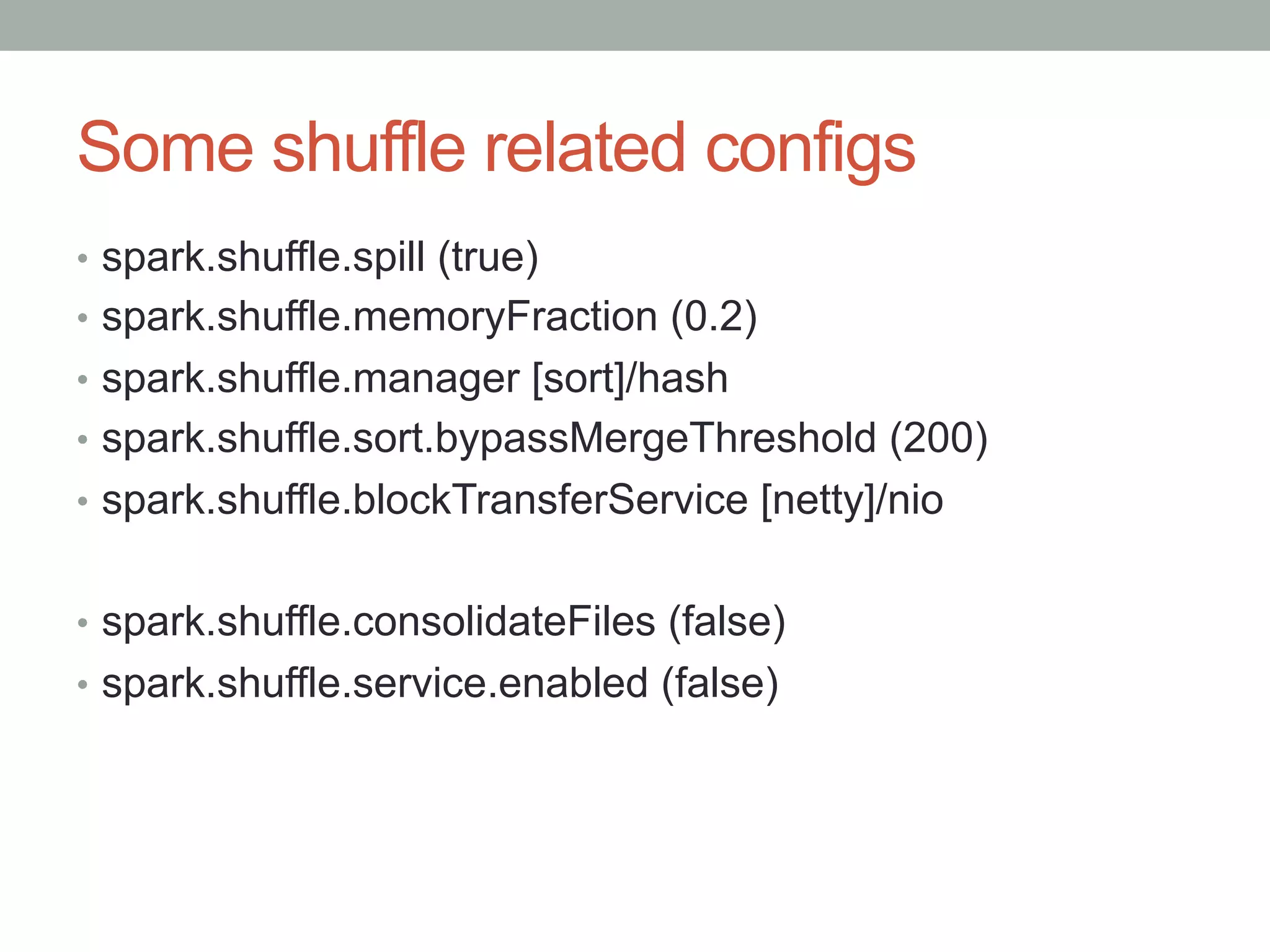 Some shuffle related configs
•  spark.shuffle.spill (true)
•  spark.shuffle.memoryFraction (0.2)
•  spark.shuffle.manager [sort]/hash
•  spark.shuffle.sort.bypassMergeThreshold (200)
•  spark.shuffle.blockTransferService [netty]/nio
•  spark.shuffle.consolidateFiles (false)
•  spark.shuffle.service.enabled (false)
 