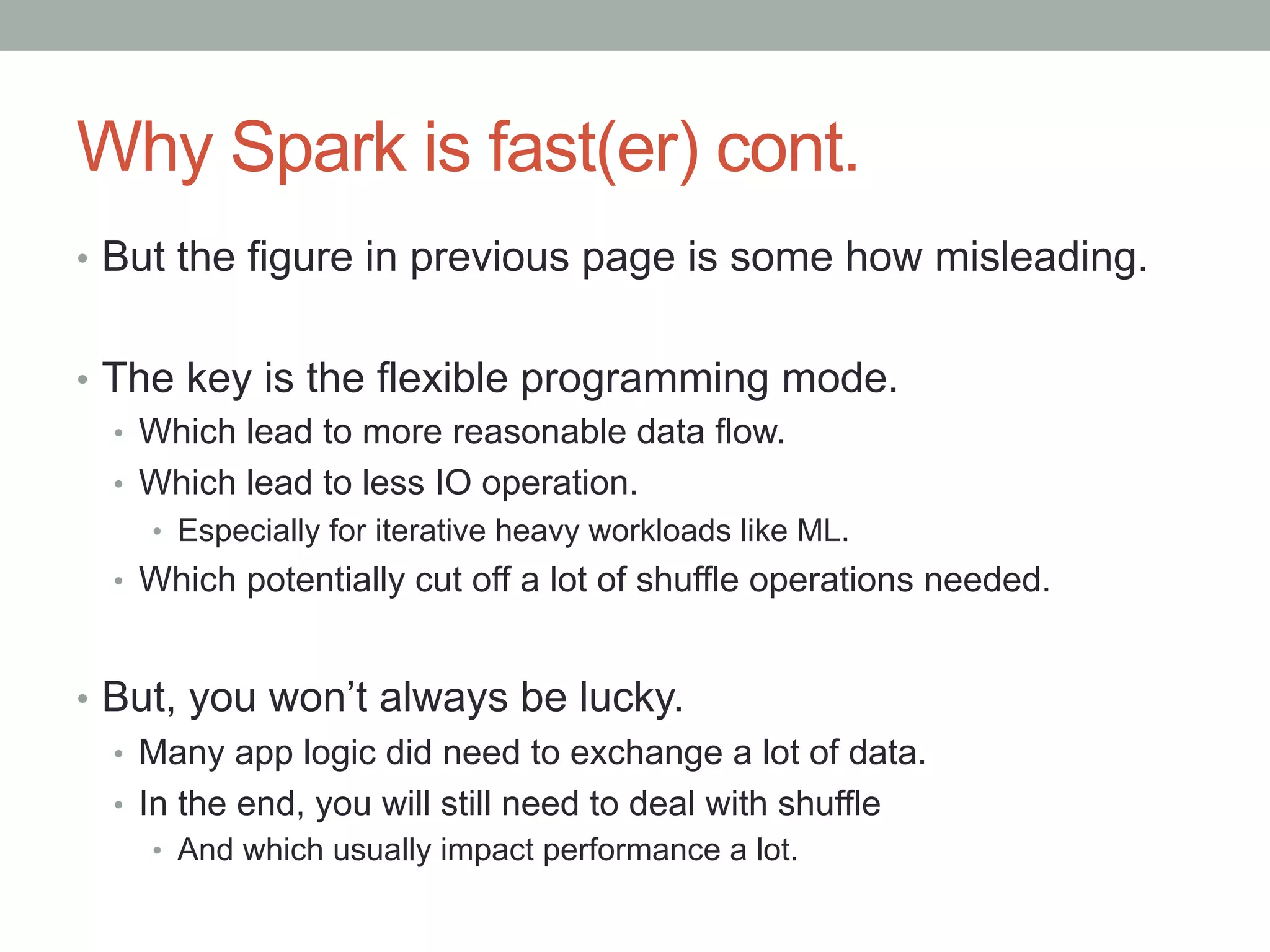 Why Spark is fast(er) cont.
•  But the figure in previous page is some how misleading.
•  The key is the flexible programming mode.
•  Which lead to more reasonable data flow.
•  Which lead to less IO operation.
•  Especially for iterative heavy workloads like ML.
•  Which potentially cut off a lot of shuffle operations needed.
•  But, you won’t always be lucky.
•  Many app logic did need to exchange a lot of data.
•  In the end, you will still need to deal with shuffle
•  And which usually impact performance a lot.
 