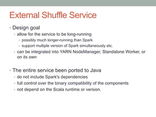 External Shuffle Service
•  Design goal
•  allow for the service to be long-running
•  possibly much longer-running than Spark
•  support multiple version of Spark simultaneously etc.
•  can be integrated into YARN NodeManager, Standalone Worker, or
on its own
•  The entire service been ported to Java
•  do not include Spark's dependencies
•  full control over the binary compatibility of the components
•  not depend on the Scala runtime or version.
 