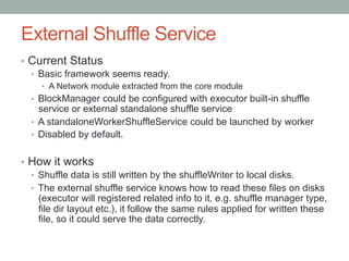 External Shuffle Service
•  Current Status
•  Basic framework seems ready.
•  A Network module extracted from the core module
•  BlockManager could be configured with executor built-in shuffle
service or external standalone shuffle service
•  A standaloneWorkerShuffleService could be launched by worker
•  Disabled by default.
•  How it works
•  Shuffle data is still written by the shuffleWriter to local disks.
•  The external shuffle service knows how to read these files on disks
(executor will registered related info to it, e.g. shuffle manager type,
file dir layout etc.), it follow the same rules applied for written these
file, so it could serve the data correctly.
 