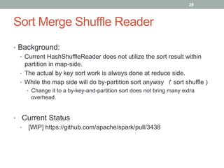 28
Sort Merge Shuffle Reader
•  Background:
•  Current HashShuffleReader does not utilize the sort result within
partition in map-side.
•  The actual by key sort work is always done at reduce side.
•  While the map side will do by-partition sort anyway （ sort shuffle )
•  Change it to a by-key-and-partition sort does not bring many extra
overhead.
•  Current Status
•  [WIP] https://github.com/apache/spark/pull/3438
 