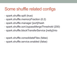 Some shuffle related configs
•  spark.shuffle.spill (true)
•  spark.shuffle.memoryFraction (0.2)
•  spark.shuffle.manager [sort]/hash
•  spark.shuffle.sort.bypassMergeThreshold (200)
•  spark.shuffle.blockTransferService [netty]/nio
•  spark.shuffle.consolidateFiles (false)
•  spark.shuffle.service.enabled (false)
 