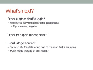 What’s next?
•  Other custom shuffle logic?
•  Alternative way to save shuffle data blocks
•  E.g. in memory (again)
•  Other transport mechanism?
•  Break stage barrier?
•  To fetch shuffle data when part of the map tasks are done.
•  Push mode instead of pull mode?
 