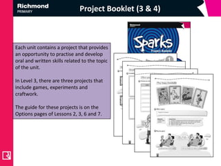 Project Booklet (3 & 4)



Each unit contains a project that provides
an opportunity to practise and develop
oral and written skills related to the topic
of the unit.

In Level 3, there are three projects that
include games, experiments and
craftwork.

The guide for these projects is on the
Options pages of Lessons 2, 3, 6 and 7.
 