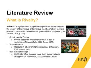 Literature Review
What is Rivalry?
A rival is "a highly salient outgroup that poses an acute threat to
the identity of the ingroup or to ingroup members' ability to make
positive comparisons between their group and the outgroup" (Tyler
& Cobbs, 2015, p. 230)
• Social Identity Theory
o People associate with others similar to self to
reinforce self-image (Tajfel, 1974; Turner, 1975)
• Schadenfreude
o Pleasure in others’ misfortune (Dalakas & Melancon,
2012; Havard, 2014).
• Bias in Relationships
o Highly identified fans are more likely to commit acts
of aggression (Wann et al., 2003; Wann et al., 1999).
 