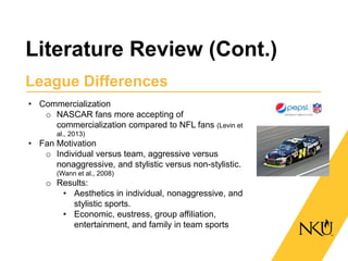 Literature Review (Cont.)
League Differences
• Commercialization
o NASCAR fans more accepting of
commercialization compared to NFL fans (Levin et
al., 2013)
• Fan Motivation
o Individual versus team, aggressive versus
nonaggressive, and stylistic versus non-stylistic.
(Wann et al., 2008)
o Results:
• Aesthetics in individual, nonaggressive, and
stylistic sports.
• Economic, eustress, group affiliation,
entertainment, and family in team sports
 