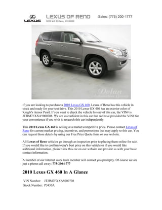 If you are looking to purchase a 2010 Lexus GX 460, Lexus of Reno has this vehicle in
stock and ready for your test drive. This 2010 Lexus GX 460 has an exterior color of
Knight's Armor Pearl. If you want to check the vehicle history of this car, the VIN# is
JTJJM7FXXA5000708. We are so confident in this car that we have provided the VIN# for
your convenience if you wish to research this car independently

This 2010 Lexus GX 460 is selling at a market competitive price. Please contact Lexus of
Reno for current market pricing, incentives, and promotions that may apply to this car. You
can request those details by using our Free Price Quote form on our website.

All Lexus of Reno vehicles go through an inspection prior to placing them online for sale.
If you would like to confirm today's best price on this vehicle or if you would like
additional information, please view this car on our website and provide us with your basic
contact information.

A member of our Internet sales team member will contact you promptly. Of course we are
just a phone call away: 775-200-1777

2010 Lexus GX 460 In A Glance
VIN Number: JTJJM7FXXA5000708
Stock Number: P3450A
 