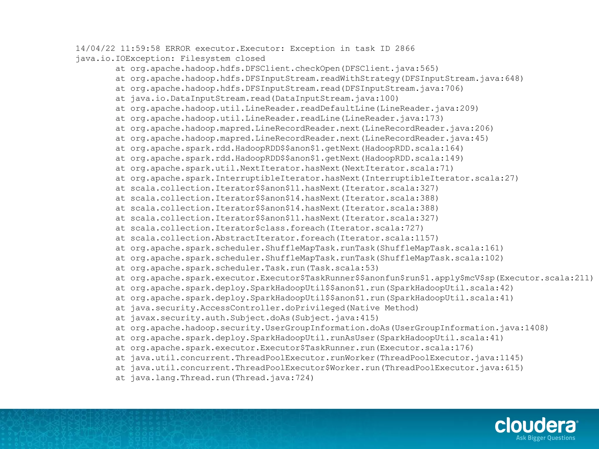 14/04/22 11:59:58 ERROR executor.Executor: Exception in task ID 2866
java.io.IOException: Filesystem closed
at org.apache.hadoop.hdfs.DFSClient.checkOpen(DFSClient.java:565)
at org.apache.hadoop.hdfs.DFSInputStream.readWithStrategy(DFSInputStream.java:648)
at org.apache.hadoop.hdfs.DFSInputStream.read(DFSInputStream.java:706)
at java.io.DataInputStream.read(DataInputStream.java:100)
at org.apache.hadoop.util.LineReader.readDefaultLine(LineReader.java:209)
at org.apache.hadoop.util.LineReader.readLine(LineReader.java:173)
at org.apache.hadoop.mapred.LineRecordReader.next(LineRecordReader.java:206)
at org.apache.hadoop.mapred.LineRecordReader.next(LineRecordReader.java:45)
at org.apache.spark.rdd.HadoopRDD$$anon$1.getNext(HadoopRDD.scala:164)
at org.apache.spark.rdd.HadoopRDD$$anon$1.getNext(HadoopRDD.scala:149)
at org.apache.spark.util.NextIterator.hasNext(NextIterator.scala:71)
at org.apache.spark.InterruptibleIterator.hasNext(InterruptibleIterator.scala:27)
at scala.collection.Iterator$$anon$11.hasNext(Iterator.scala:327)
at scala.collection.Iterator$$anon$14.hasNext(Iterator.scala:388)
at scala.collection.Iterator$$anon$14.hasNext(Iterator.scala:388)
at scala.collection.Iterator$$anon$11.hasNext(Iterator.scala:327)
at scala.collection.Iterator$class.foreach(Iterator.scala:727)
at scala.collection.AbstractIterator.foreach(Iterator.scala:1157)
at org.apache.spark.scheduler.ShuffleMapTask.runTask(ShuffleMapTask.scala:161)
at org.apache.spark.scheduler.ShuffleMapTask.runTask(ShuffleMapTask.scala:102)
at org.apache.spark.scheduler.Task.run(Task.scala:53)
at org.apache.spark.executor.Executor$TaskRunner$$anonfun$run$1.apply$mcV$sp(Executor.scala:211)
at org.apache.spark.deploy.SparkHadoopUtil$$anon$1.run(SparkHadoopUtil.scala:42)
at org.apache.spark.deploy.SparkHadoopUtil$$anon$1.run(SparkHadoopUtil.scala:41)
at java.security.AccessController.doPrivileged(Native Method)
at javax.security.auth.Subject.doAs(Subject.java:415)
at org.apache.hadoop.security.UserGroupInformation.doAs(UserGroupInformation.java:1408)
at org.apache.spark.deploy.SparkHadoopUtil.runAsUser(SparkHadoopUtil.scala:41)
at org.apache.spark.executor.Executor$TaskRunner.run(Executor.scala:176)
at java.util.concurrent.ThreadPoolExecutor.runWorker(ThreadPoolExecutor.java:1145)
at java.util.concurrent.ThreadPoolExecutor$Worker.run(ThreadPoolExecutor.java:615)
at java.lang.Thread.run(Thread.java:724)
 