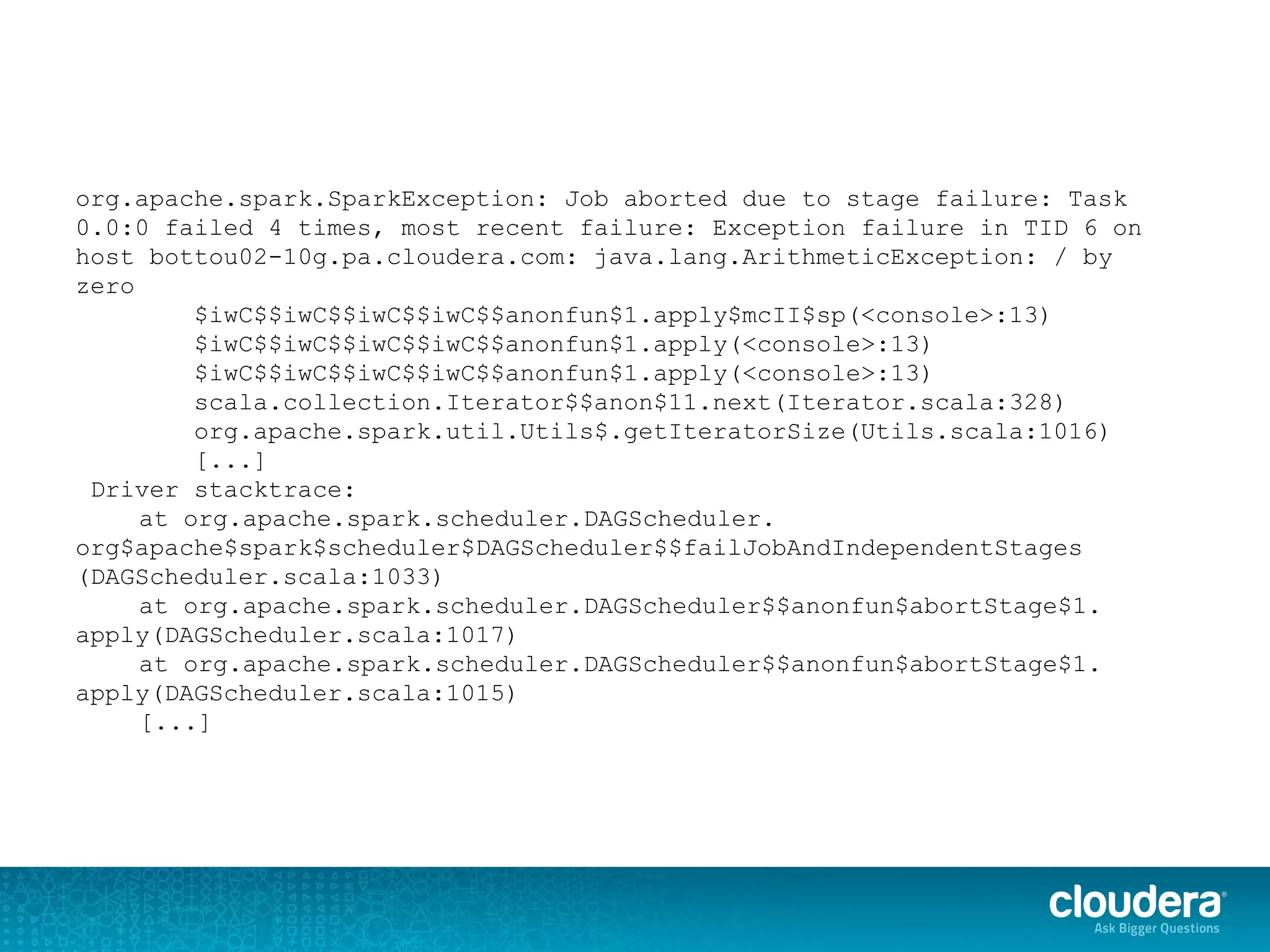 org.apache.spark.SparkException: Job aborted due to stage failure: Task
0.0:0 failed 4 times, most recent failure: Exception failure in TID 6 on
host bottou02-10g.pa.cloudera.com: java.lang.ArithmeticException: / by
zero
$iwC$$iwC$$iwC$$iwC$$anonfun$1.apply$mcII$sp(<console>:13)
$iwC$$iwC$$iwC$$iwC$$anonfun$1.apply(<console>:13)
$iwC$$iwC$$iwC$$iwC$$anonfun$1.apply(<console>:13)
scala.collection.Iterator$$anon$11.next(Iterator.scala:328)
org.apache.spark.util.Utils$.getIteratorSize(Utils.scala:1016)
[...]
Driver stacktrace:
at org.apache.spark.scheduler.DAGScheduler.
org$apache$spark$scheduler$DAGScheduler$$failJobAndIndependentStages
(DAGScheduler.scala:1033)
at org.apache.spark.scheduler.DAGScheduler$$anonfun$abortStage$1.
apply(DAGScheduler.scala:1017)
at org.apache.spark.scheduler.DAGScheduler$$anonfun$abortStage$1.
apply(DAGScheduler.scala:1015)
[...]
 