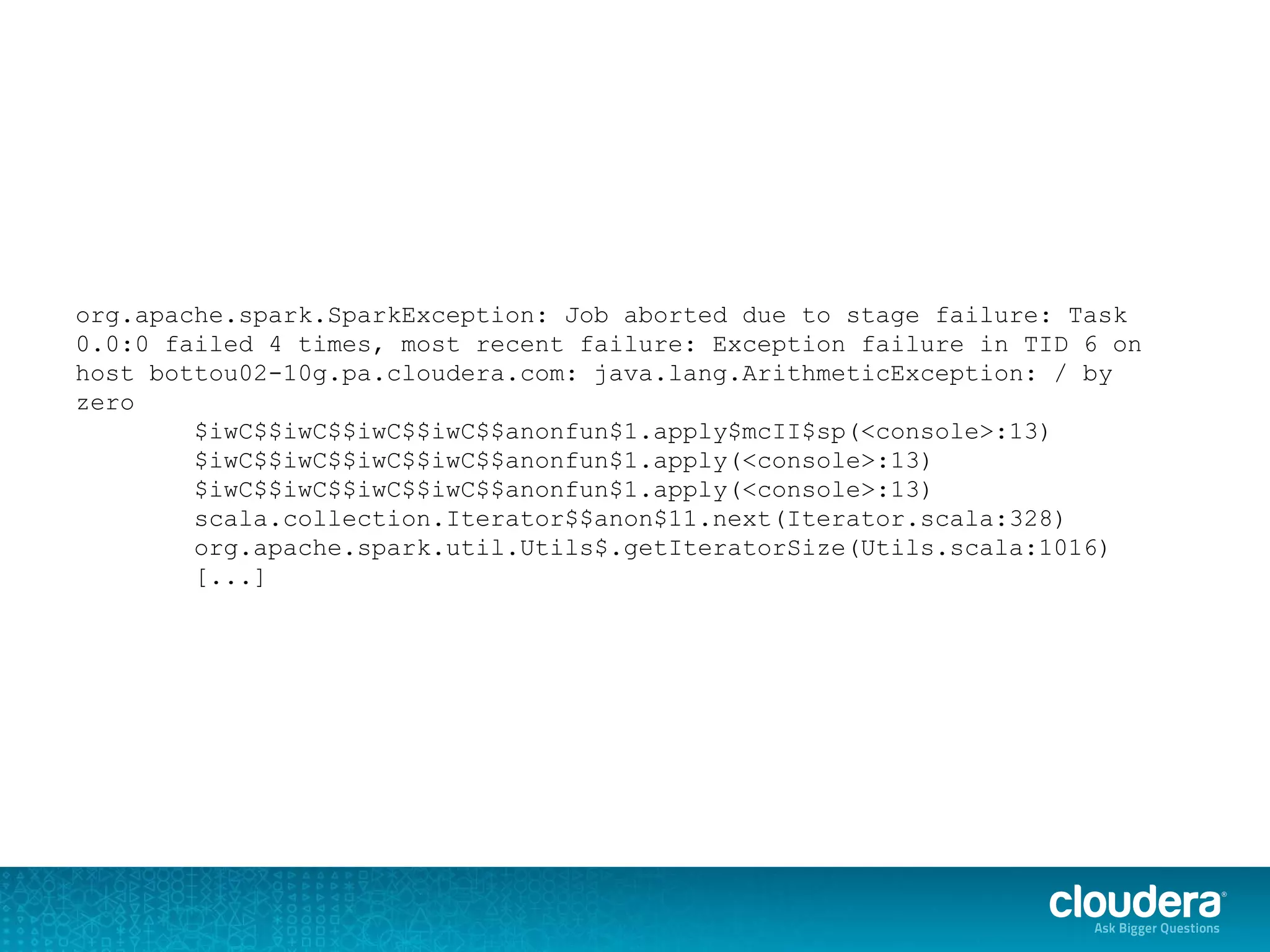 org.apache.spark.SparkException: Job aborted due to stage failure: Task
0.0:0 failed 4 times, most recent failure: Exception failure in TID 6 on
host bottou02-10g.pa.cloudera.com: java.lang.ArithmeticException: / by
zero
$iwC$$iwC$$iwC$$iwC$$anonfun$1.apply$mcII$sp(<console>:13)
$iwC$$iwC$$iwC$$iwC$$anonfun$1.apply(<console>:13)
$iwC$$iwC$$iwC$$iwC$$anonfun$1.apply(<console>:13)
scala.collection.Iterator$$anon$11.next(Iterator.scala:328)
org.apache.spark.util.Utils$.getIteratorSize(Utils.scala:1016)
[...]
 