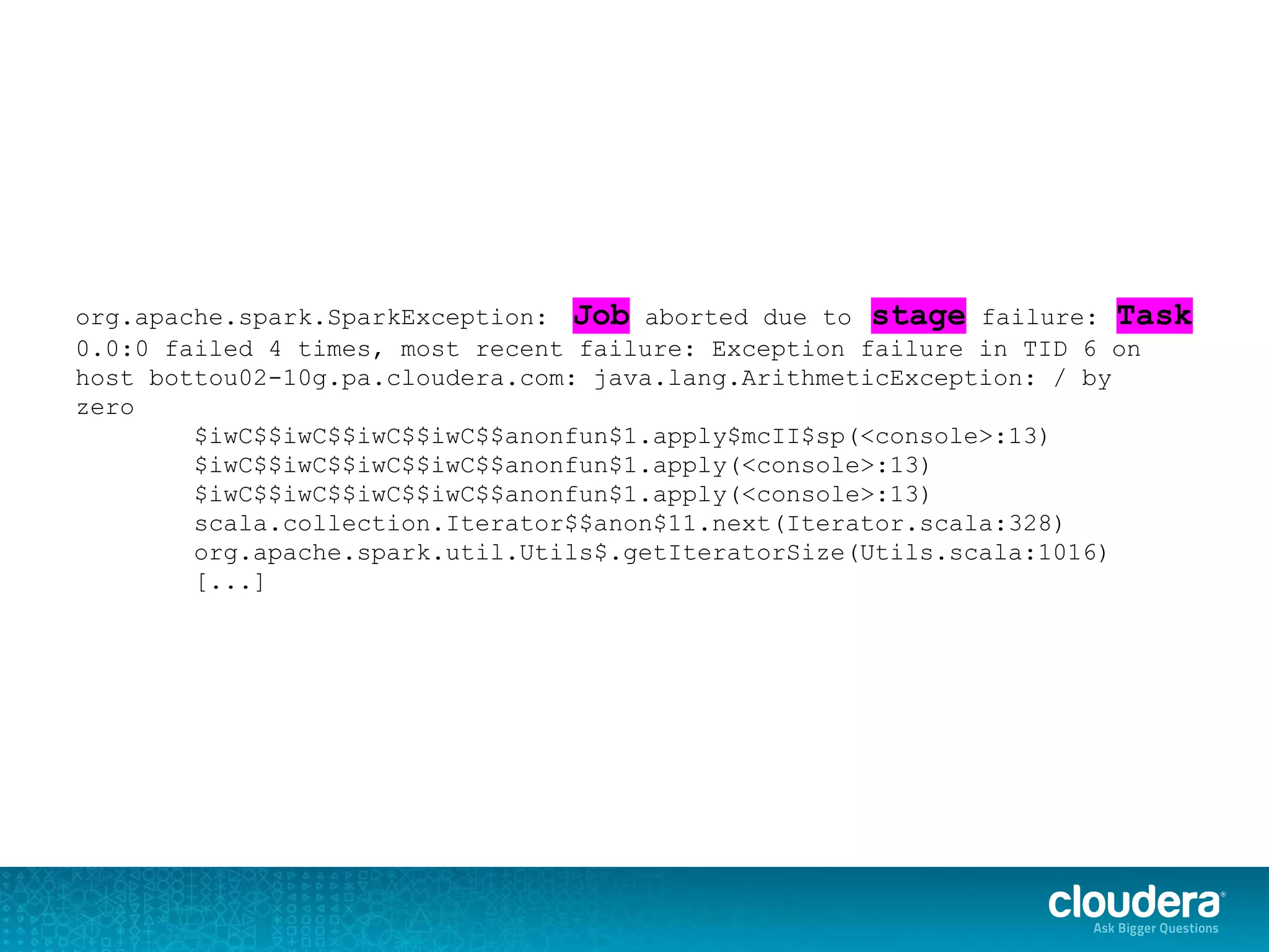 org.apache.spark.SparkException: Job aborted due to stage failure: Task
0.0:0 failed 4 times, most recent failure: Exception failure in TID 6 on
host bottou02-10g.pa.cloudera.com: java.lang.ArithmeticException: / by
zero
$iwC$$iwC$$iwC$$iwC$$anonfun$1.apply$mcII$sp(<console>:13)
$iwC$$iwC$$iwC$$iwC$$anonfun$1.apply(<console>:13)
$iwC$$iwC$$iwC$$iwC$$anonfun$1.apply(<console>:13)
scala.collection.Iterator$$anon$11.next(Iterator.scala:328)
org.apache.spark.util.Utils$.getIteratorSize(Utils.scala:1016)
[...]
 