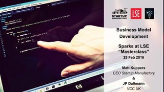 1
Business Model
Development
Sparks at LSE “Masterclass”
28 Feb 2016
Matt Kuppers
CEO Startup Manufactory
&
JP Dallmann
VCC UK
 