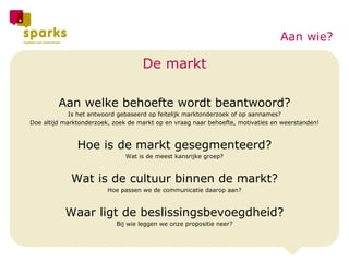 De markt Aan welke behoefte wordt beantwoord? Is het antwoord gebaseerd op feitelijk marktonderzoek of op aannames? Doe altijd marktonderzoek, zoek de markt op en vraag naar behoefte, motivaties en weerstanden! Hoe is de markt gesegmenteerd? Wat is de meest kansrijke groep? Wat is de cultuur binnen de markt? Hoe passen we de communicatie daarop aan? Waar ligt de beslissingsbevoegdheid? Bij wie leggen we onze propositie neer? Aan wie? 