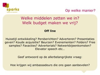 Welke middelen zetten we in? Welk budget maken we vrij? Off line Huisstijl ontwikkeling? Persberichten? Adverteren? Presentaties geven? Koude acquisitie? Beurzen? Evenementen? Folders? Free samples? Faxacties? Advertorials? Netwerkbijeenkomsten? Elevator speech etc… Geef antwoord op de allerbelangrijkste vraag: Hoe krijgen wij ambassadeurs die ons gaan aanbevelen? Op welke manier? 