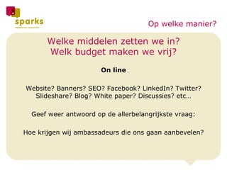 Welke middelen zetten we in? Welk budget maken we vrij? On line Website? Banners? SEO? Facebook? LinkedIn? Twitter? Slideshare? Blog? White paper? Discussies? etc… Geef weer antwoord op de allerbelangrijkste vraag: Hoe krijgen wij ambassadeurs die ons gaan aanbevelen? Op welke manier? 