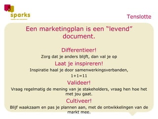 Een marketingplan is een “levend” document. Differentieer! Zorg dat je anders blijft, dan val je op Laat je inspireren! Inspiratie haal je door samenwerkingsverbanden, 1+1=11 Valideer! Vraag regelmatig de mening van je stakeholders, vraag hen hoe het met jou gaat. Cultiveer! Blijf waakzaam en pas je plannen aan, met de ontwikkelingen van de markt mee. Tenslotte 