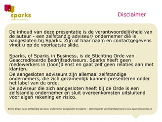 De inhoud van deze presentatie is de verantwoordelijkheid van de auteur - een zelfstandig adviseur/ ondernemer die is aangesloten bij Sparks. Zijn of haar naam en contactgegevens vindt u op de voorlaatste slide. Sparks, of Sparks in Business, is de Stichting Orde van Geaccrediteerde Bedrijfsadviseurs. Sparks heeft geen medewerkers in (loon)dienst en gaat zelf geen relaties aan met klanten. De aangesloten adviseurs zijn allemaal zelfstandige ondernemers, die zich gezamenlijk kunnen presenteren onder het label van de orde. De adviseur die zich aangesloten heeft bij de Orde is een zelfstandig ondernemer en sluit overeenkomsten uitsluitend voor eigen rekening en risico.  Emma Briggs is als zelfstandig adviseur/ ondernemer aangesloten bij Sparks – stichting Orde van bedrijfsadviseurs www.sparksinbusiness.nl Disclaimer 