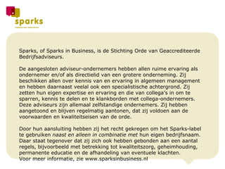 Sparks, of Sparks in Business, is de Stichting Orde van Geaccrediteerde Bedrijfsadviseurs.  De aangesloten adviseur-ondernemers hebben allen ruime ervaring als ondernemer en/of als directielid van een grotere onderneming. Zij beschikken allen over kennis van en ervaring in algemeen management en hebben daarnaast veelal ook een specialistische achtergrond. Zij zetten hun eigen  expertise en ervaring en die van collega’s in om te sparren, kennis te delen en te klankborden met collega-ondernemers.  Deze adviseurs zijn allemaal zelfstandige ondernemers. Zij  hebben aangetoond en blijven regelmatig aantonen, dat zij voldoen aan de voorwaarden en kwaliteitseisen van de orde.  Door hun aansluiting hebben zij het recht gekregen om het Sparks-label te gebruiken  naast en alleen in combinatie met  hun eigen bedrijfsnaam.  Daar staat tegenover dat zij zich ook hebben gebonden aan een aantal regels, bijvoorbeeld met betrekking tot kwaliteitszorg, geheimhouding, permanente educatie en de afhandeling van eventuele klachten.  Voor meer informatie, zie www.sparksinbusiness.nl 