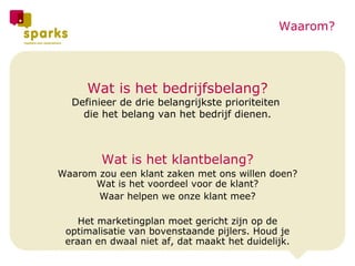Wat is het bedrijfsbelang? Definieer de drie belangrijkste prioriteiten  die het belang van het bedrijf dienen. Wat is het klantbelang? Waarom zou een klant zaken met ons willen doen? Wat is het voordeel voor de klant? Waar helpen we onze klant mee? Het marketingplan moet gericht zijn op de optimalisatie van bovenstaande pijlers. Houd je eraan en dwaal niet af, dat maakt het duidelijk. Waarom? 