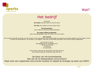 Het bedrijf Omschrijf: De missie  (waarom doen we wat we doen) De visie  (hoe maken we onze missie waar) De kernwaarden  (wat maakt ons bedrijf werkelijk bijzonder) De unique selling proposition  (wat is de belangrijkste reden om zaken met ons te doen) Het concept Het concept omschrijft de positie van het product en de onderneming. Het concept geeft aan waarom de prospect gebaat is bij het ingaan op het voorstel tot samenwerken. Dit concept is “de kapstok” waar alle commerciële activiteiten aan kunnen worden opgehangen.    Het concept is vooral: Het  buikgevoel  van de  afnemer  over: - de dienstverlening; - de service; - de organisatie.   Het concept is  niet  wat de organisatie zelf zegt wat het is. Het concept is  wel  wat de afnemer zegt wat het is. Op basis van het bovenstaande, Wie zijn de 10 belangrijkste concurrenten? Maak weer een uitgebreide concurrentie analyse en bepaal de strategie op basis van SWOT. Wat? 