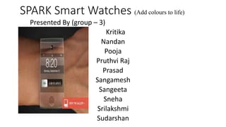 SPARK Smart Watches (Add colours to life)
Presented By (group – 3)
Kritika
Nandan
Pooja
Pruthvi Raj
Prasad
Sangamesh
Sangeeta
Sneha
Srilakshmi
Sudarshan
 