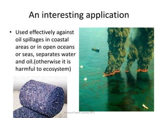 An interesting application
• Used effectively against
oil spillages in coastal
areas or in open oceans
or seas, separates water
and oil.(otherwise it is
harmful to ecosystem)

Technical Textile Society-NTU

 