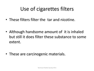 Use of cigarettes filters
• These filters filter the tar and nicotine.
• Although handsome amount of it is inhaled
but still it does filter these substance to some
extent.

• These are carcinogenic materials.

Technical Textile Society-NTU

 