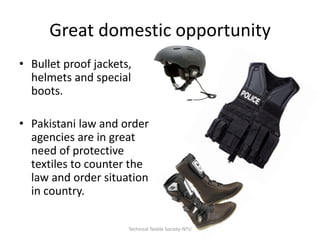 Great domestic opportunity
• Bullet proof jackets,
helmets and special
boots.
• Pakistani law and order
agencies are in great
need of protective
textiles to counter the
law and order situation
in country.
Technical Textile Society-NTU

 