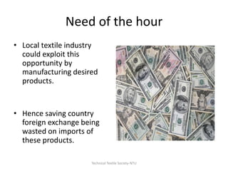 Need of the hour
• Local textile industry
could exploit this
opportunity by
manufacturing desired
products.

• Hence saving country
foreign exchange being
wasted on imports of
these products.
Technical Textile Society-NTU

 