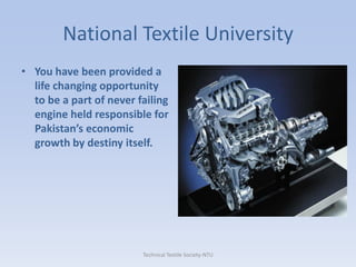 National Textile University
• You have been provided a
life changing opportunity
to be a part of never failing
engine held responsible for
Pakistan’s economic
growth by destiny itself.

Technical Textile Society-NTU

 