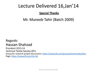 Lecture Delivered 16,Jan’14
Special Thanks

Mr. Muneeb Tahir (Batch 2009)

Regards:

Hassan Shahzad
President 2013-14
Technical Textile Society-NTU
Group for research project discussions: https://www.fb.com/groups/technicaltextiles
Page: https://www.fb.com/tts.fsd

Technical Textile Society-NTU

 