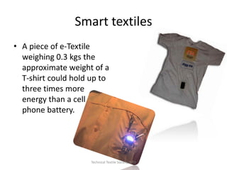 Smart textiles
• A piece of e-Textile
weighing 0.3 kgs the
approximate weight of a
T-shirt could hold up to
three times more
energy than a cell
phone battery.

Technical Textile Society-NTU

 