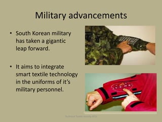Military advancements
• South Korean military
has taken a gigantic
leap forward.

• It aims to integrate
smart textile technology
in the uniforms of it’s
military personnel.

Technical Textile Society-NTU

 