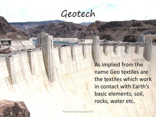 Geotech

As implied from the
name Geo textiles are
the textiles which work
in contact with Earth’s
basic elements; soil,
rocks, water etc.
Technical Textile Society-NTU

 