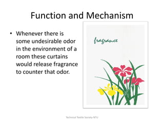 Function and Mechanism
• Whenever there is
some undesirable odor
in the environment of a
room these curtains
would release fragrance
to counter that odor.

Technical Textile Society-NTU

 
